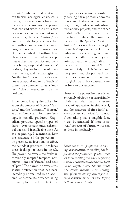it starts” ~ whether that be Ameri- can fascism, ecological erisis, etc. is the logic of suspension, a logic that reveals a subconscious acceptance that “the end times” did not in fact begin with colonization, but must begin now, because “history;” as dominant ideology assumes, be- gan with colonization. The linear progression-centered ~ conception of time is embedded within these ideas, as is their refusal to accept that rather than polities and con- texts being suspended “moments” in time, they are locations of prac- tices, tactics, and technologies. If “antifascism” s a set of tactics and not a temporal moment, “fascism” cannot be conceived of as a *mo- ment” that s ever-present on the horizon.  In her book, Huang also talks a lot about the concept of “horror,*un- ease,”and the *uncanny.”“Horror,” as an umbrella term for these feel- ings, is socially produced. Capi- talism produces specific types of fears — ever-present ones, existen- tial ones, and inexplicable ones. At the beginning, 1 mentioned how the structure of the powerline — its presence, its location, its effect, the sounds it produces — produces these feclings, at least in myself. The powerline reveals the faults in commonly accepted temporal nar- atives — ones of “future,” and ones of “past.” The powerline reveals the spatial destruction that has been incredibly normalized in an oceu- pied landscape, its presence being commonplace — and the fact that  this spatial destruction is constant- Iy causing harm primarily towards Black and Indigenous communi- ties, through industrial infrastruc- ture, energy projects,and the other spatial patterns that these infra- structures produce. The powerl reveals that the “post” in “post dustrial” does not herald a bright future, it simply refers back to the industrial ~ a deepening continua- tion of the patterns caused by col- onization and racial capitalism. It reveals that the postponed “future” moment of dystopia is in fact both the present and the past, and that the lines between them are not straightforward, but constantly re- fer back to one another.  However the powerline reveals an extremely obvious, et surprisingly subtle reminder: that the struc- tures of oppression in this world, and the structure of time itself, al- ways possess a physical form. And if something has a tangible face, it can be attacked. If there is no “real” concept of future, what can be done immediately?  Shout out to the pesple whase writ- ing, concersation, or teaching has in- luenced the formation of ideas that led to me writing this and everyrhing Twrite or think: Adela Amaral, Sibel Zandi-Sayek, Estele Ellison, Mads FE, Negar Razavi, Erin Huang, and of course all my haters for al- ways motivating me to keep trying 10 think more critically.  ‘SHL8H SILSH SUTLEH SILEH SUTLEH SILSH SUTLEH SHILSH SUILEH SHILSH SUILEH SHILGH SUILEH SHILGH SUILGH SHILGH SUILGH SHIBH SUILGH  & 